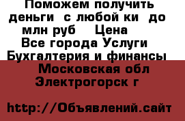 Поможем получить деньги, с любой ки, до 3 млн руб. › Цена ­ 15 - Все города Услуги » Бухгалтерия и финансы   . Московская обл.,Электрогорск г.